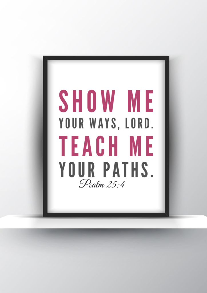 Show Me Your Ways Lord Teach Me Your Paths Psalm 25 4 Printable   Show Me Your Ways Lord. Teach Me Your Paths. Psalm 25 Vs 4 724x1024 